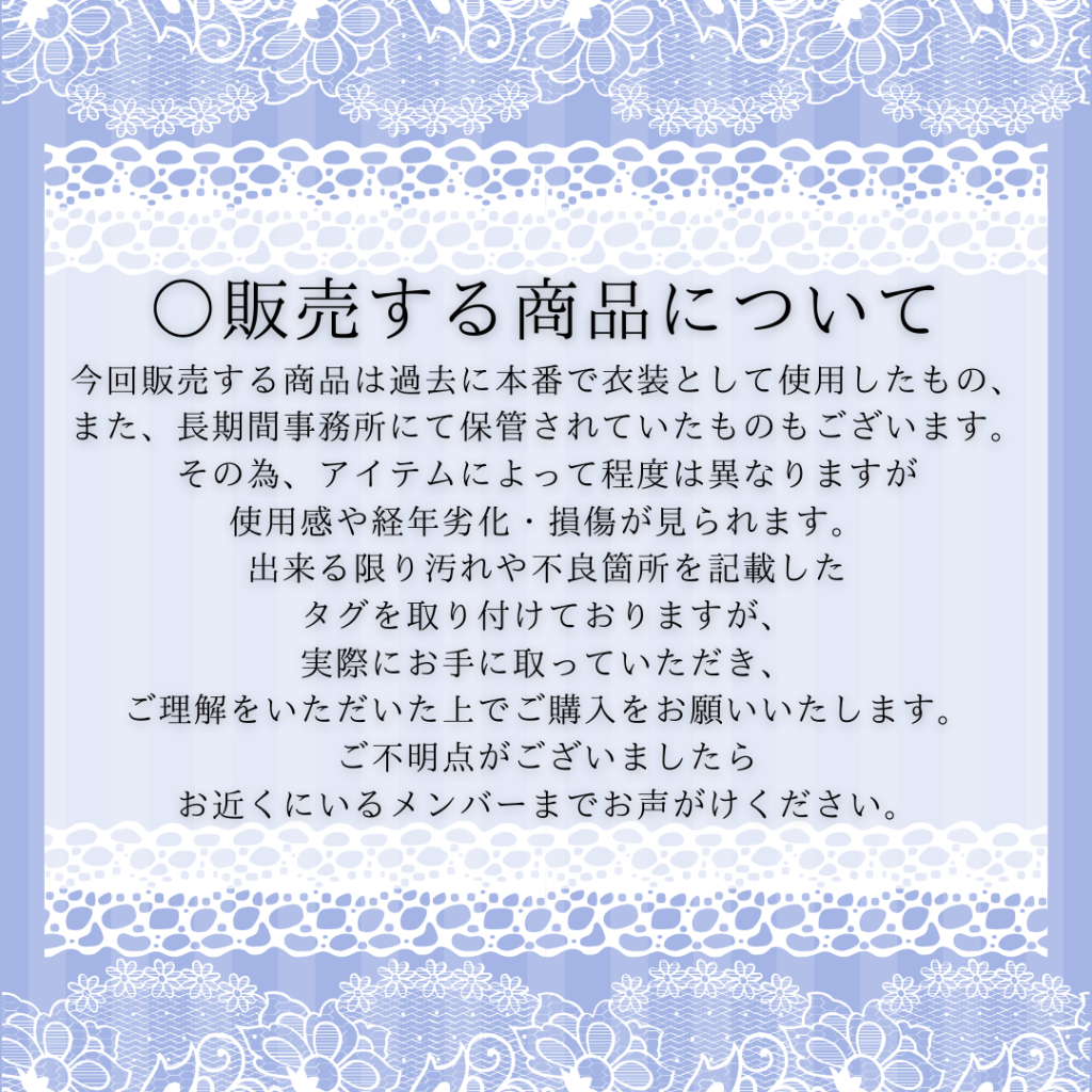 ○販売する商品について 今回販売する商品は過去に本番で衣装として使用したもの、 また、長期間事務所にて保管されていたものもございます。 その為、アイテムによって程度は異なりますが 使用感や経年劣化・損傷が見られます。 出来る限り汚れや不良箇所を記載した タグを取り付けておりますが、 実際にお手に取っていただき、 ご理解をいただいた上でご購入をお願いいたします。 ご不明点がございましたら お近くにいるメンバーまでお声がけください。