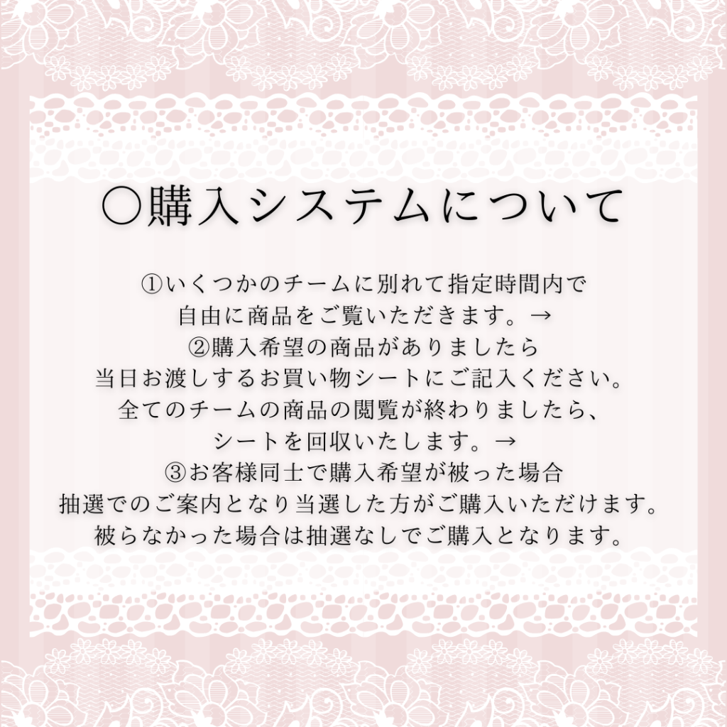 ○購入システムについて ①いくつかのチームに別れて指定時間内で 自由に商品をご覧いただきます。→ ②購入希望の商品がありましたら 当日お渡しするお買い物シートにご記入ください。 全てのチームの商品の閲覧が終わりましたら、 シートを回収いたします。→ ③お客様同士で購入希望が被った場合 抽選でのご案内となり当選した方がご購入いただけます。 被らなかった場合は抽選なしでご購入となります